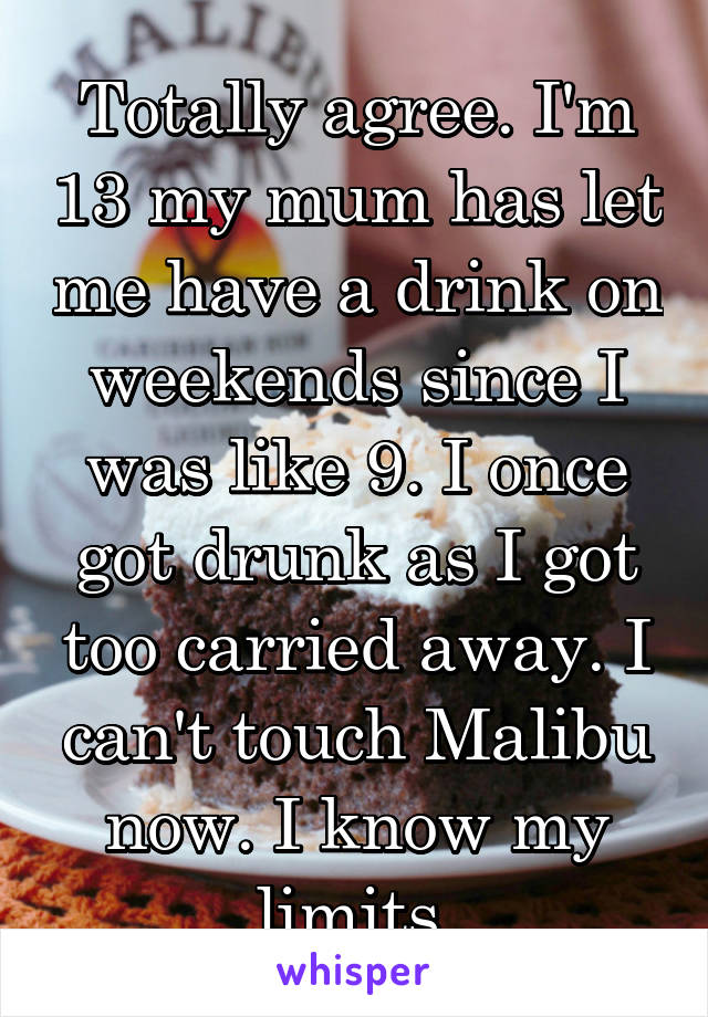 Totally agree. I'm 13 my mum has let me have a drink on weekends since I was like 9. I once got drunk as I got too carried away. I can't touch Malibu now. I know my limits.