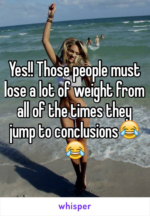 Yes!! Those people must lose a lot of weight from all of the times they jump to conclusions😂😂