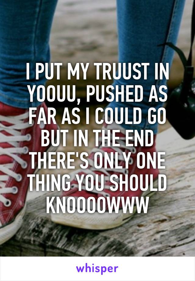 I PUT MY TRUUST IN YOOUU, PUSHED AS FAR AS I COULD GO BUT IN THE END THERE'S ONLY ONE THING YOU SHOULD KNOOOOWWW