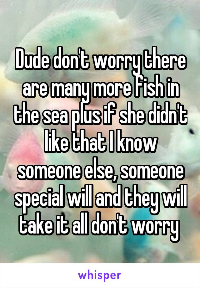 Dude don't worry there are many more fish in the sea plus if she didn't like that I know someone else, someone special will and they will take it all don't worry 