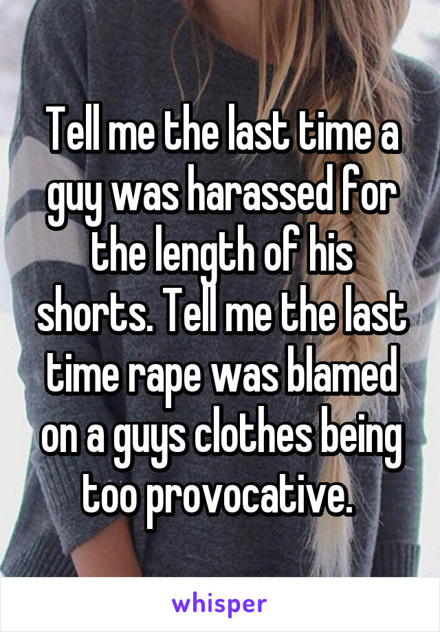 Tell me the last time a guy was harassed for the length of his shorts. Tell me the last time rape was blamed on a guys clothes being too provocative. 