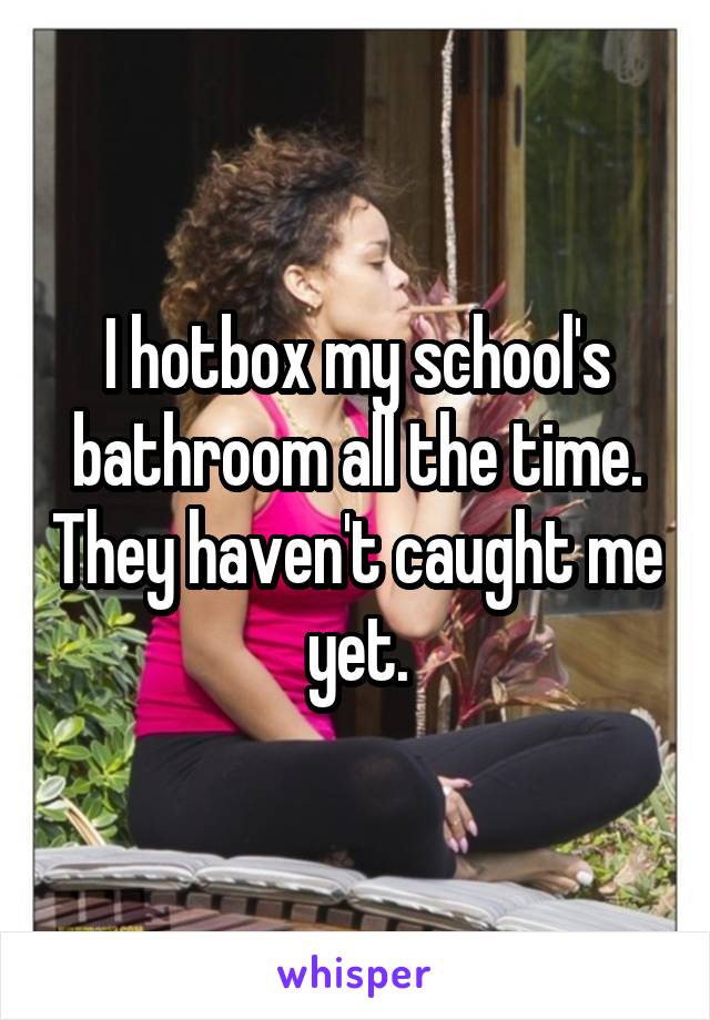I hotbox my school's bathroom all the time. They haven't caught me yet.
