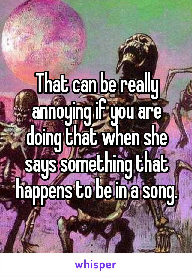 That can be really annoying if you are doing that when she says something that happens to be in a song.