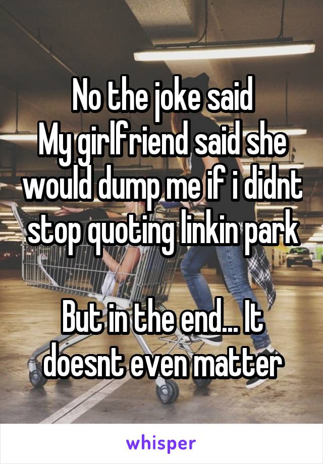 No the joke said
My girlfriend said she would dump me if i didnt stop quoting linkin park

But in the end... It doesnt even matter