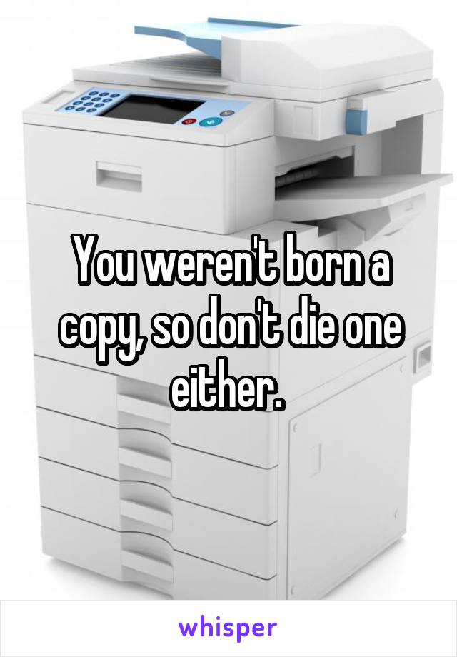 You weren't born a copy, so don't die one either. 