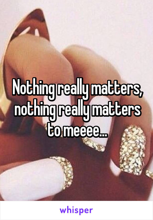 Nothing really matters, nothing really matters to meeee...