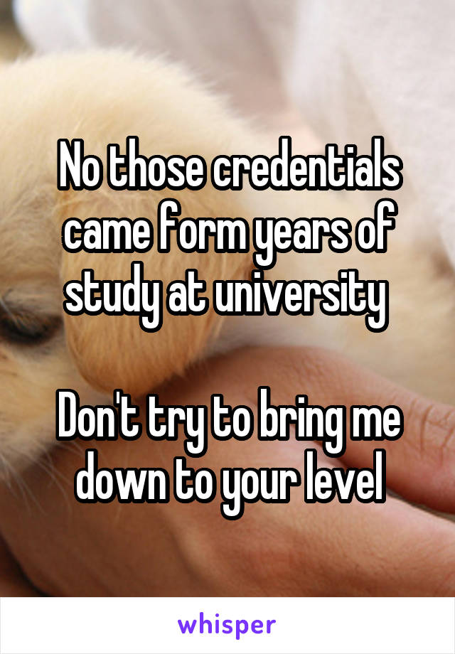 No those credentials came form years of study at university 

Don't try to bring me down to your level