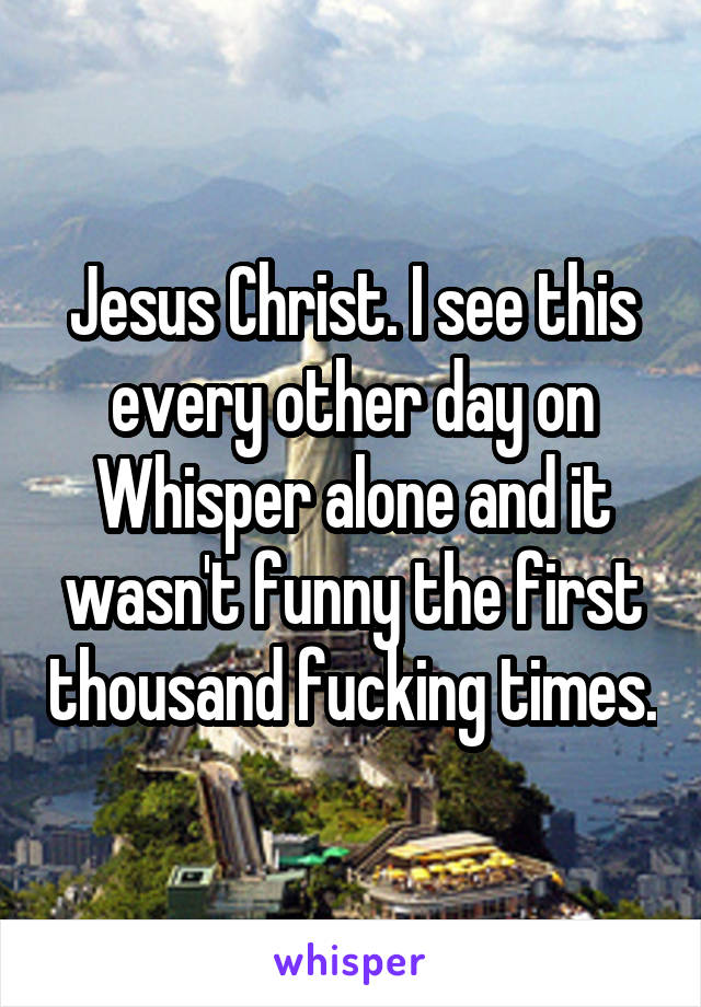 Jesus Christ. I see this every other day on Whisper alone and it wasn't funny the first thousand fucking times.