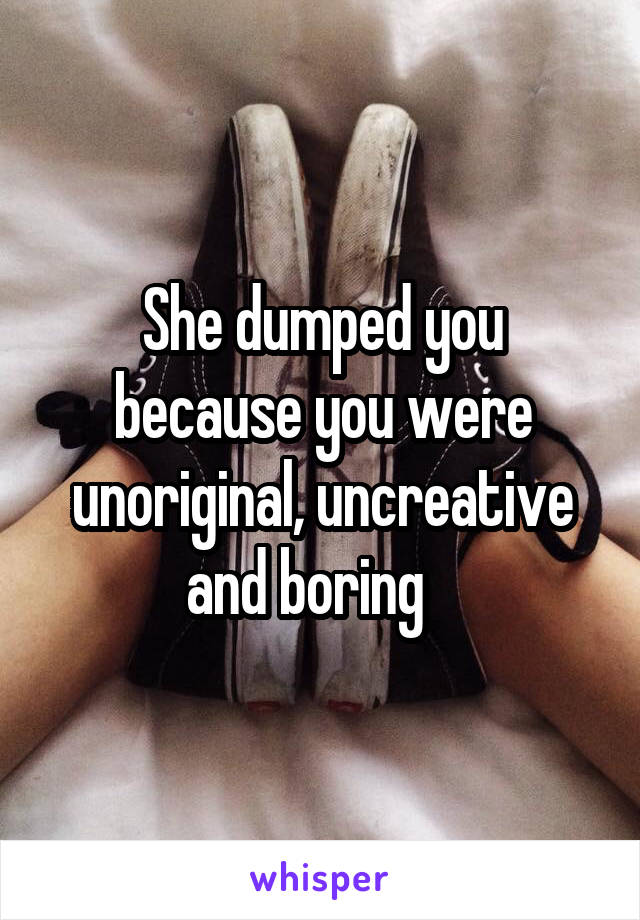 She dumped you because you were unoriginal, uncreative and boring   