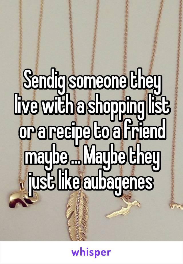 Sendig someone they live with a shopping list or a recipe to a friend maybe ... Maybe they just like aubagenes 