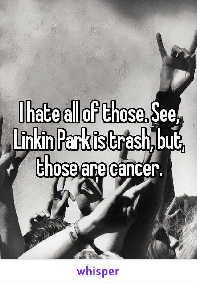 I hate all of those. See, Linkin Park is trash, but, those are cancer.