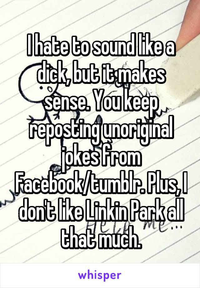 I hate to sound like a dick, but it makes sense. You keep reposting unoriginal jokes from Facebook/tumblr. Plus, I don't like Linkin Park all that much.