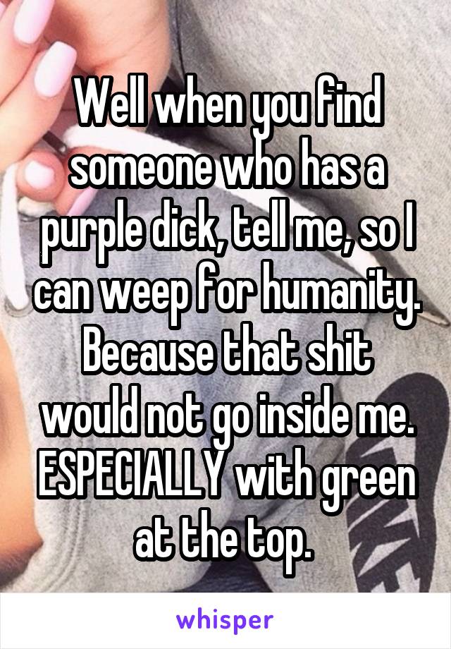 Well when you find someone who has a purple dick, tell me, so I can weep for humanity. Because that shit would not go inside me. ESPECIALLY with green at the top. 