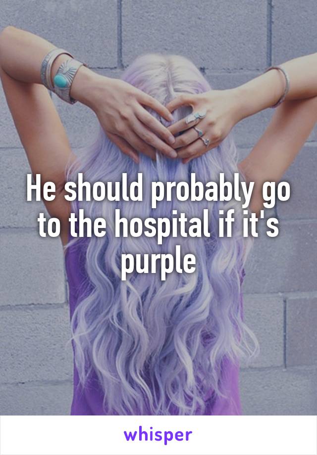 He should probably go to the hospital if it's purple