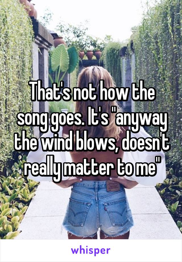 That's not how the song goes. It's "anyway the wind blows, doesn't really matter to me"