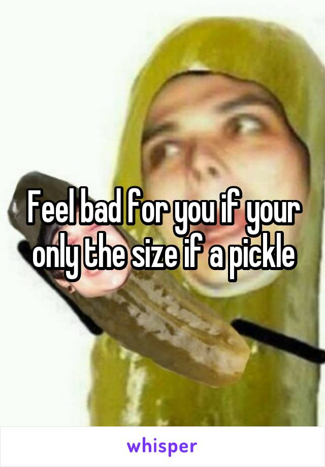 Feel bad for you if your only the size if a pickle