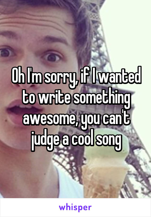 Oh I'm sorry, if I wanted to write something awesome, you can't judge a cool song