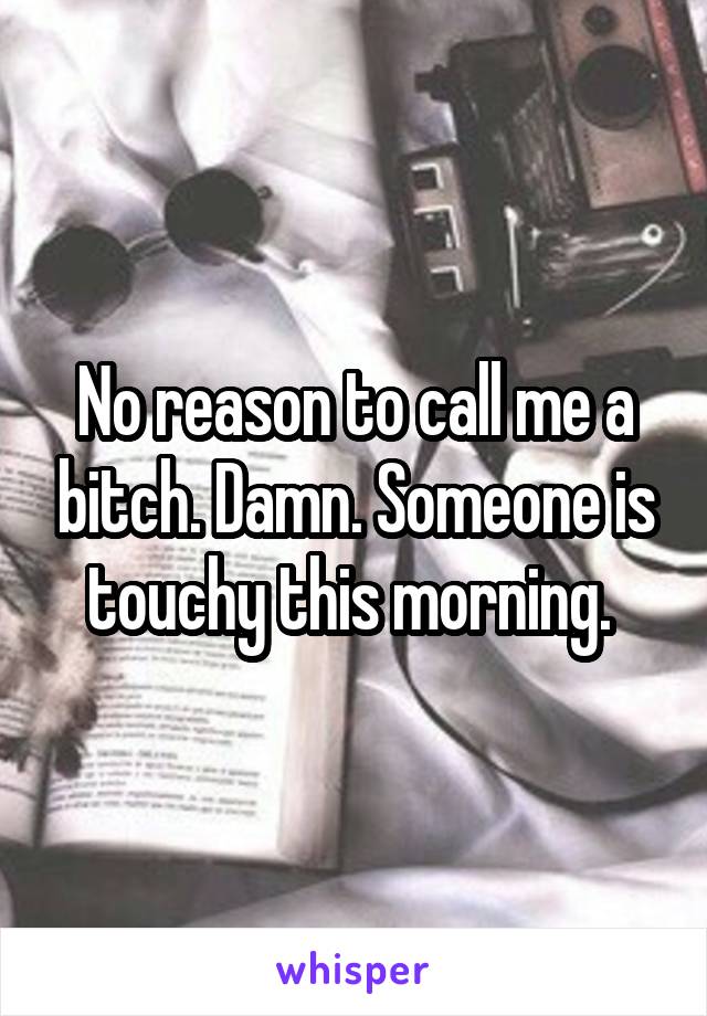 No reason to call me a bitch. Damn. Someone is touchy this morning. 