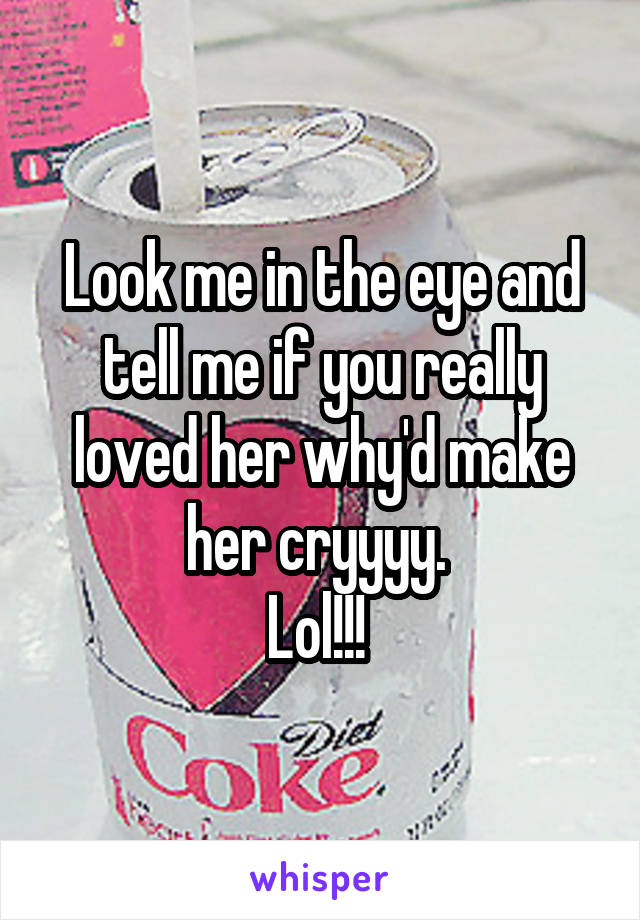 Look me in the eye and tell me if you really loved her why'd make her cryyyy. 
Lol!!! 