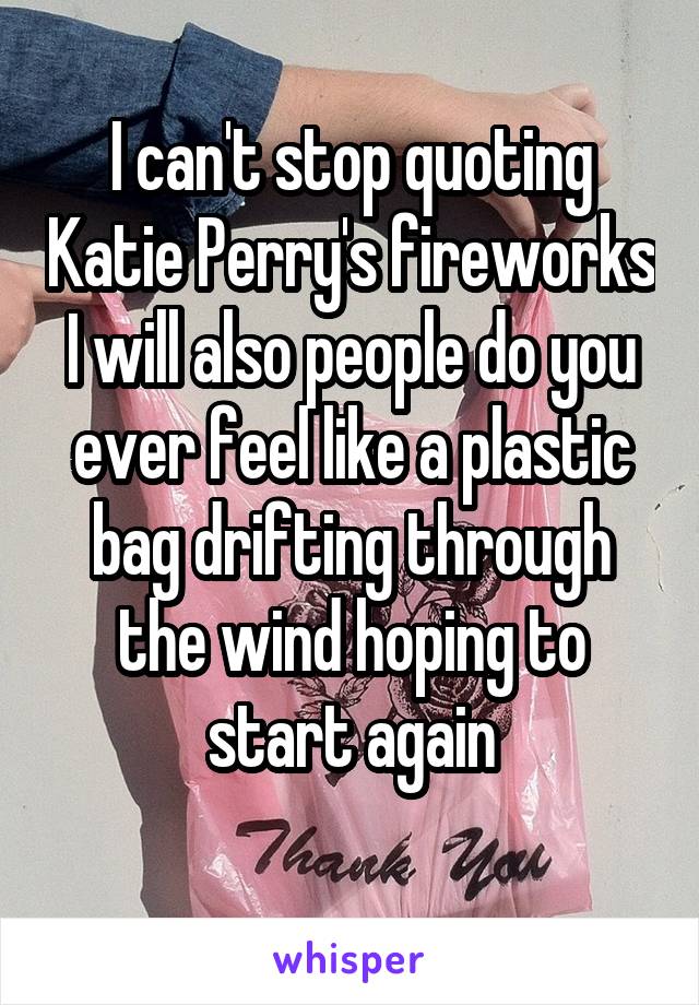 I can't stop quoting Katie Perry's fireworks I will also people do you ever feel like a plastic bag drifting through the wind hoping to start again
