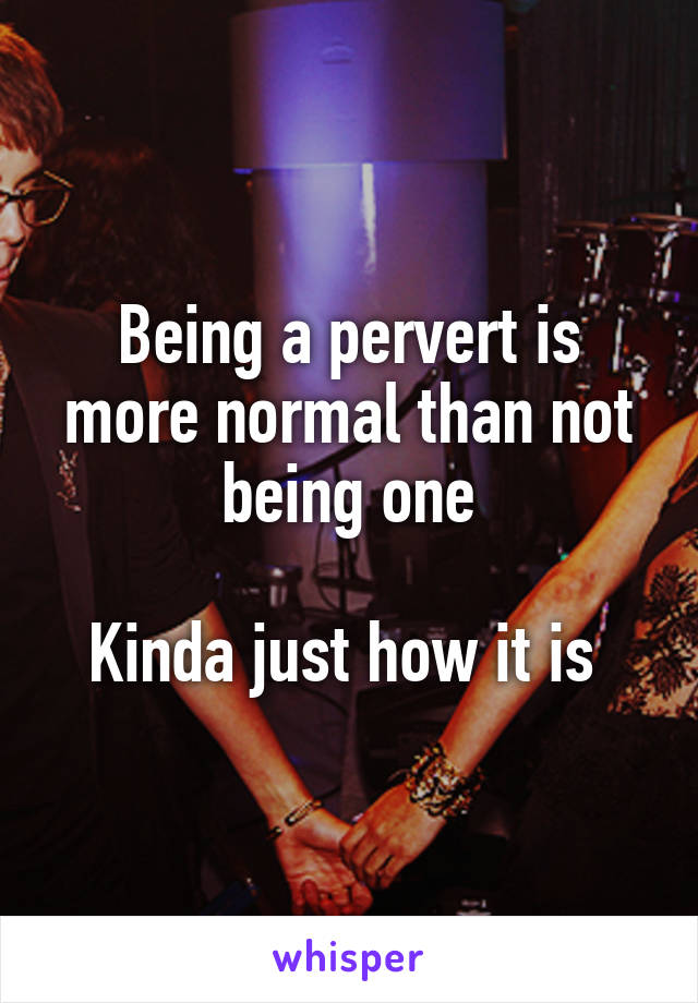 Being a pervert is more normal than not being one

Kinda just how it is 