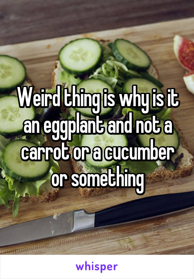 Weird thing is why is it an eggplant and not a carrot or a cucumber or something