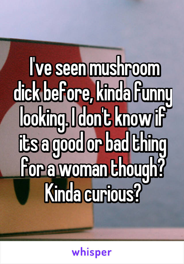  I've seen mushroom dick before, kinda funny looking. I don't know if its a good or bad thing for a woman though? Kinda curious?