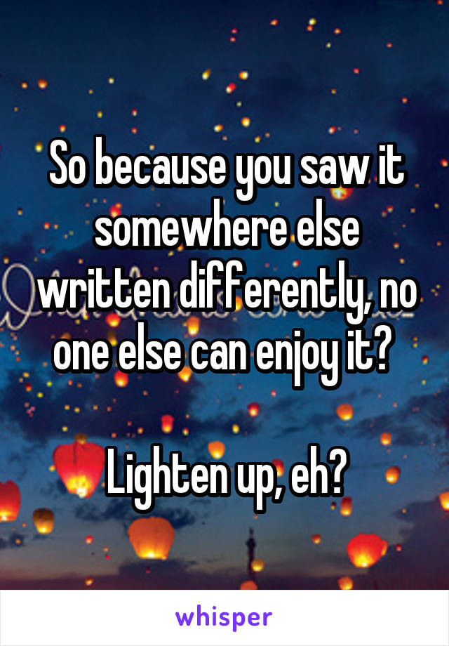 So because you saw it somewhere else written differently, no one else can enjoy it? 

Lighten up, eh?