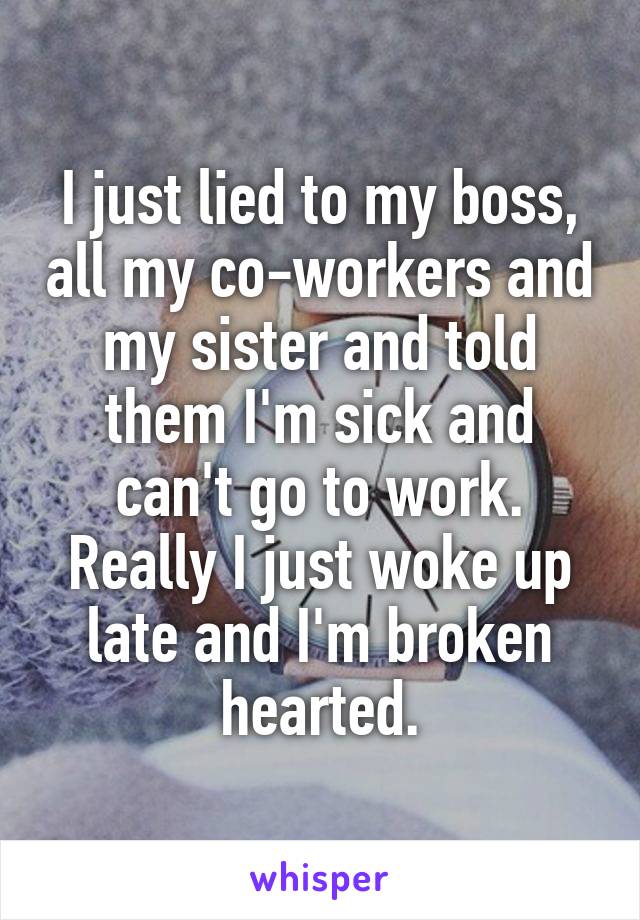 I just lied to my boss, all my co-workers and my sister and told them I'm sick and can't go to work. Really I just woke up late and I'm broken hearted.