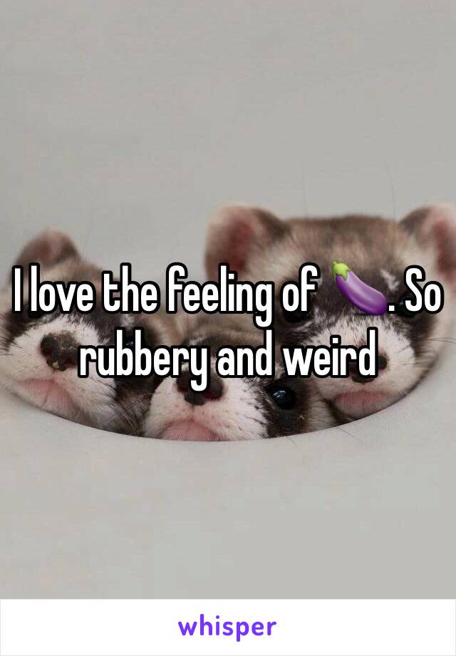 I love the feeling of 🍆. So rubbery and weird 