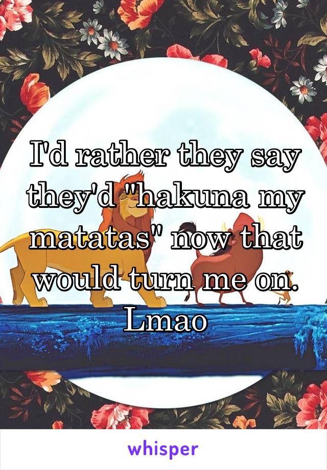 I'd rather they say they'd "hakuna my matatas" now that would turn me on. Lmao