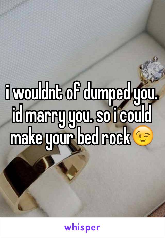 i wouldnt of dumped you. id marry you. so i could make your bed rock😉