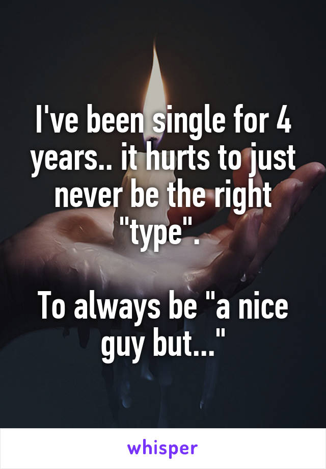 I've been single for 4 years.. it hurts to just never be the right "type". 

To always be "a nice guy but..."