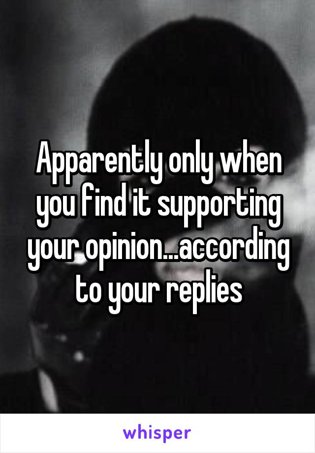 Apparently only when you find it supporting your opinion...according to your replies