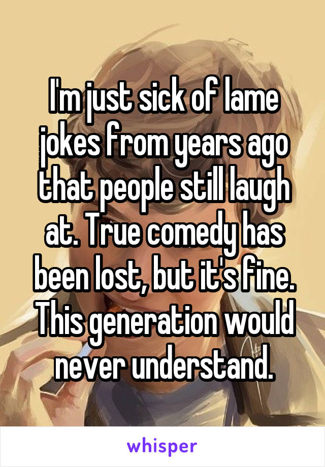 I'm just sick of lame jokes from years ago that people still laugh at. True comedy has been lost, but it's fine. This generation would never understand.