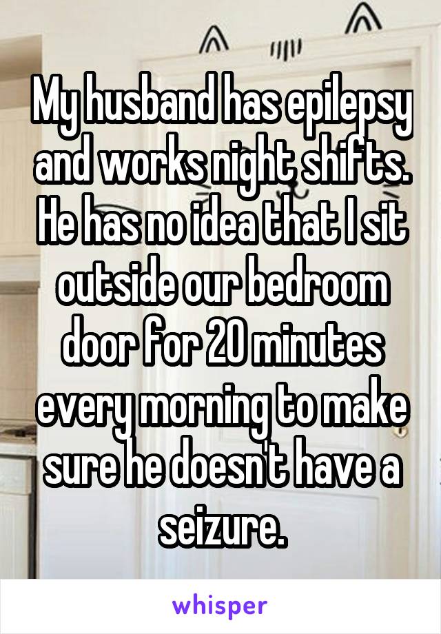 My husband has epilepsy and works night shifts. He has no idea that I sit outside our bedroom door for 20 minutes every morning to make sure he doesn't have a seizure.