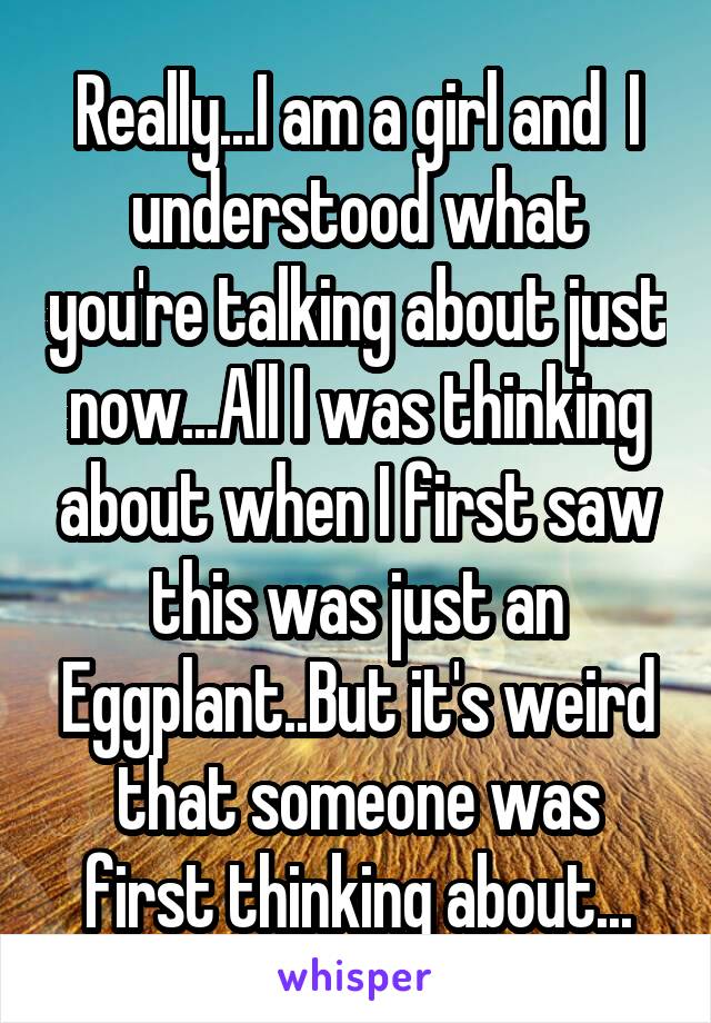 Really...I am a girl and  I understood what you're talking about just now...All I was thinking about when I first saw this was just an Eggplant..But it's weird that someone was first thinking about...