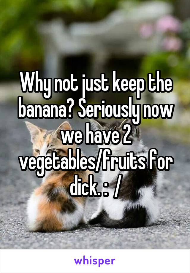 Why not just keep the banana? Seriously now we have 2 vegetables/fruits for dick. :  /