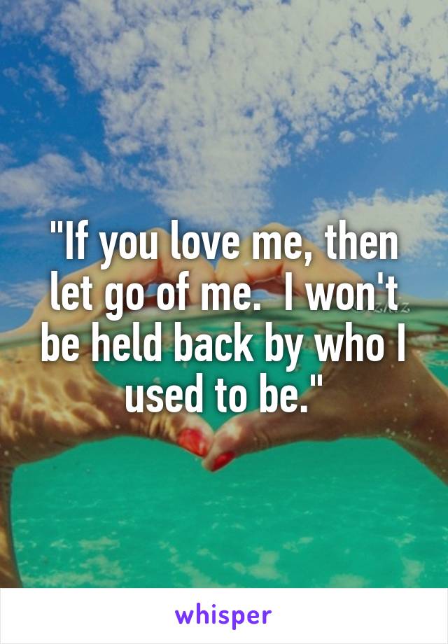 "If you love me, then let go of me.  I won't be held back by who I used to be."