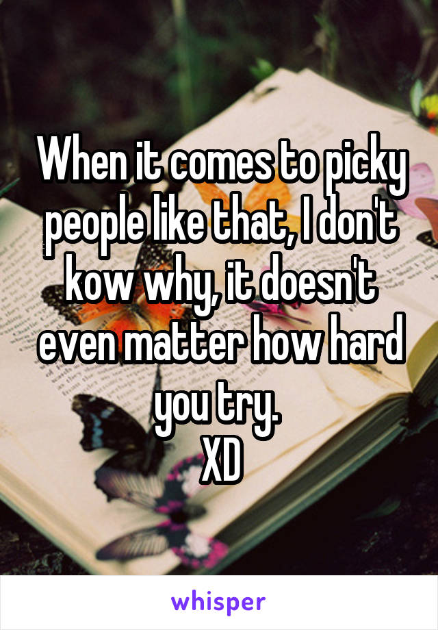 When it comes to picky people like that, I don't kow why, it doesn't even matter how hard you try. 
XD