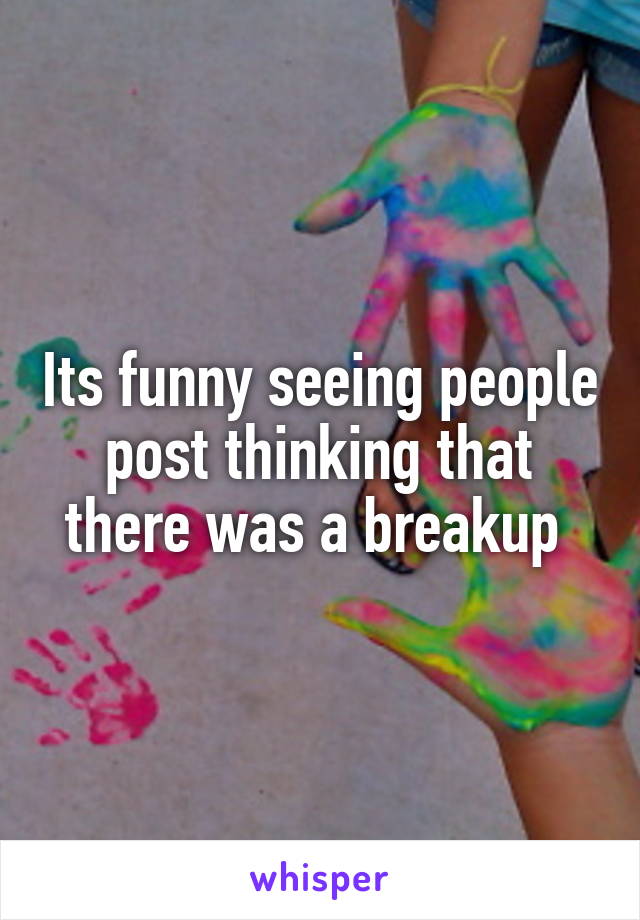 Its funny seeing people post thinking that there was a breakup 