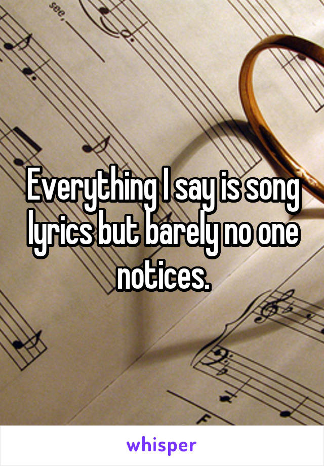 Everything I say is song lyrics but barely no one notices.