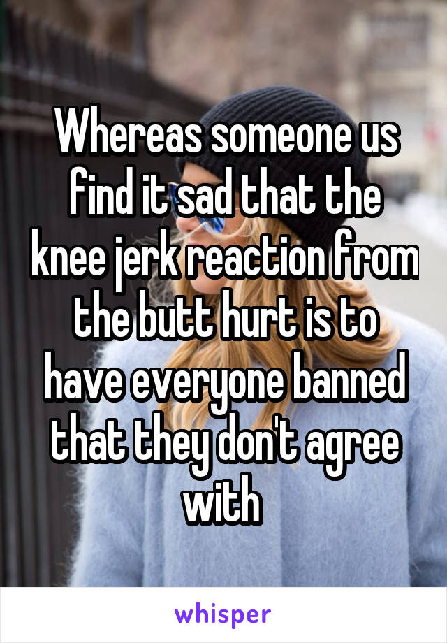 Whereas someone us find it sad that the knee jerk reaction from the butt hurt is to have everyone banned that they don't agree with 