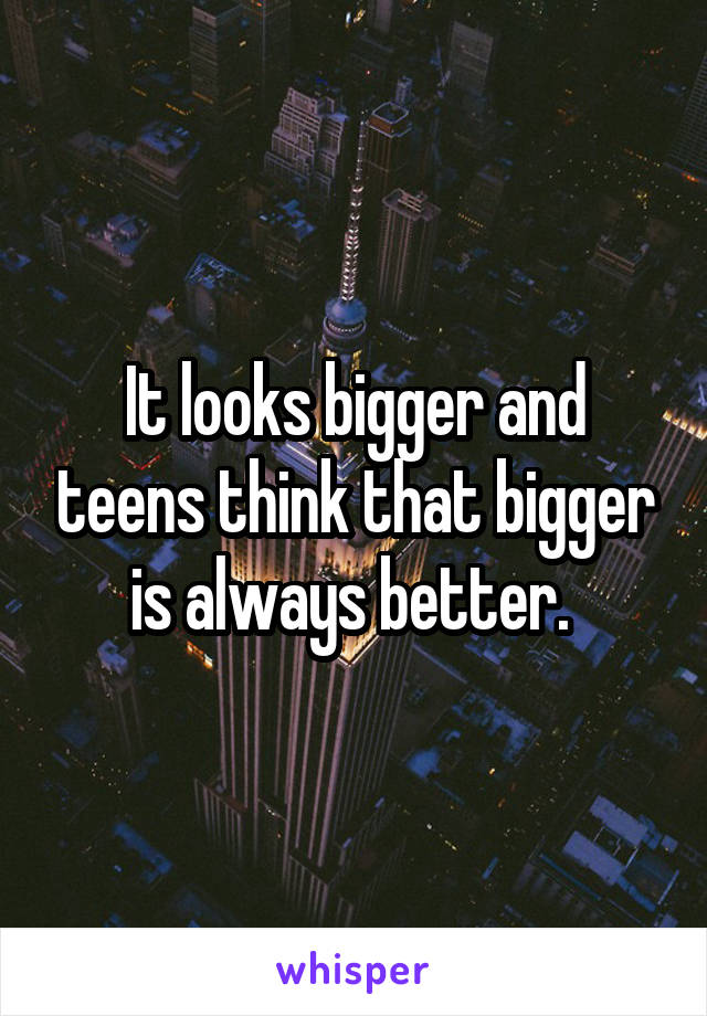 It looks bigger and teens think that bigger is always better. 