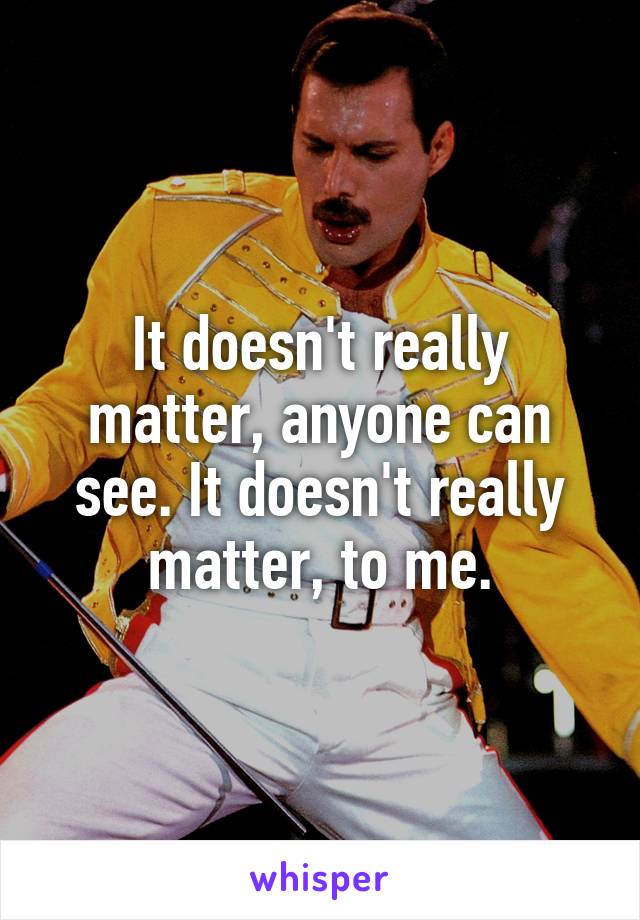 It doesn't really matter, anyone can see. It doesn't really matter, to me.