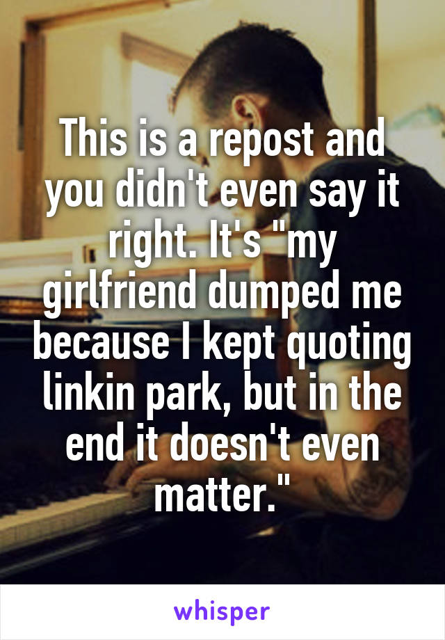 This is a repost and you didn't even say it right. It's "my girlfriend dumped me because I kept quoting linkin park, but in the end it doesn't even matter."