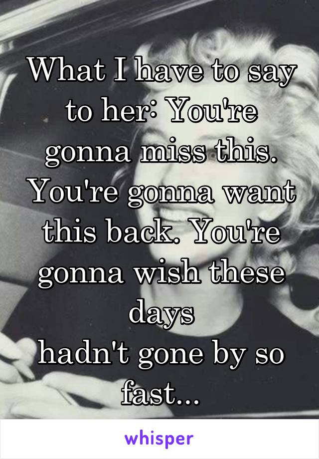 What I have to say to her: You're gonna miss this. You're gonna want this back. You're gonna wish these days
hadn't gone by so fast...