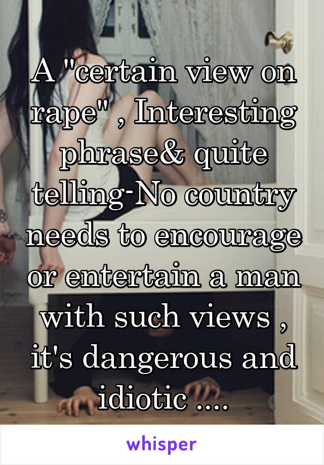 A "certain view on rape" , Interesting phrase& quite telling-No country needs to encourage or entertain a man with such views , it's dangerous and idiotic ....