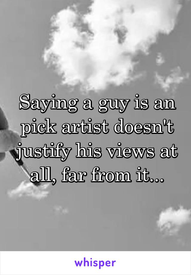 Saying a guy is an pick artist doesn't justify his views at all, far from it...