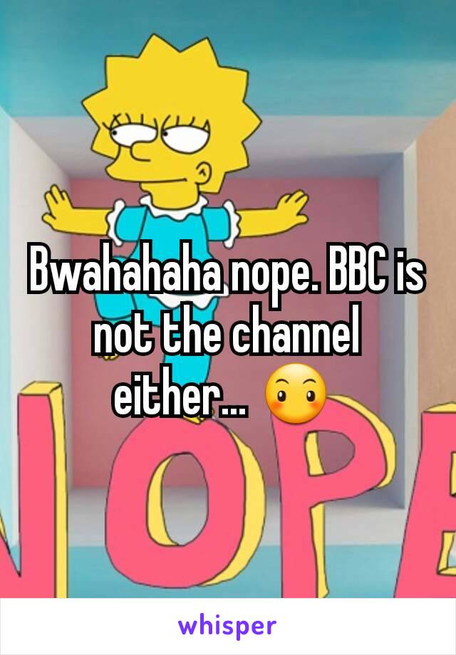 Bwahahaha nope. BBC is not the channel either... 😶 